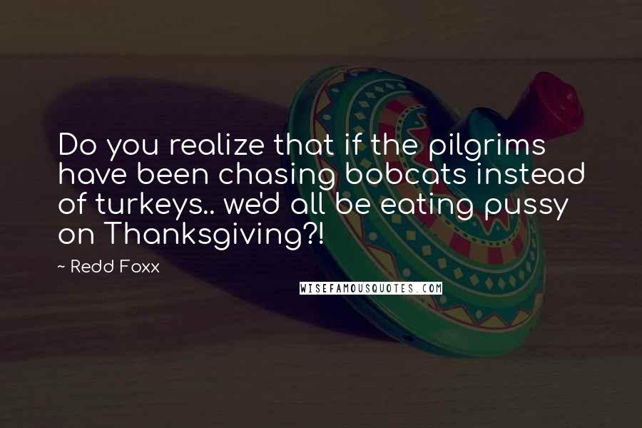 Redd Foxx Quotes: Do you realize that if the pilgrims have been chasing bobcats instead of turkeys.. we'd all be eating pussy on Thanksgiving?!