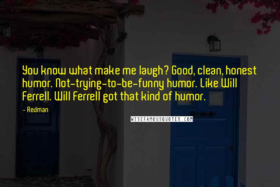 Redman Quotes: You know what make me laugh? Good, clean, honest humor. Not-trying-to-be-funny humor. Like Will Ferrell. Will Ferrell got that kind of humor.