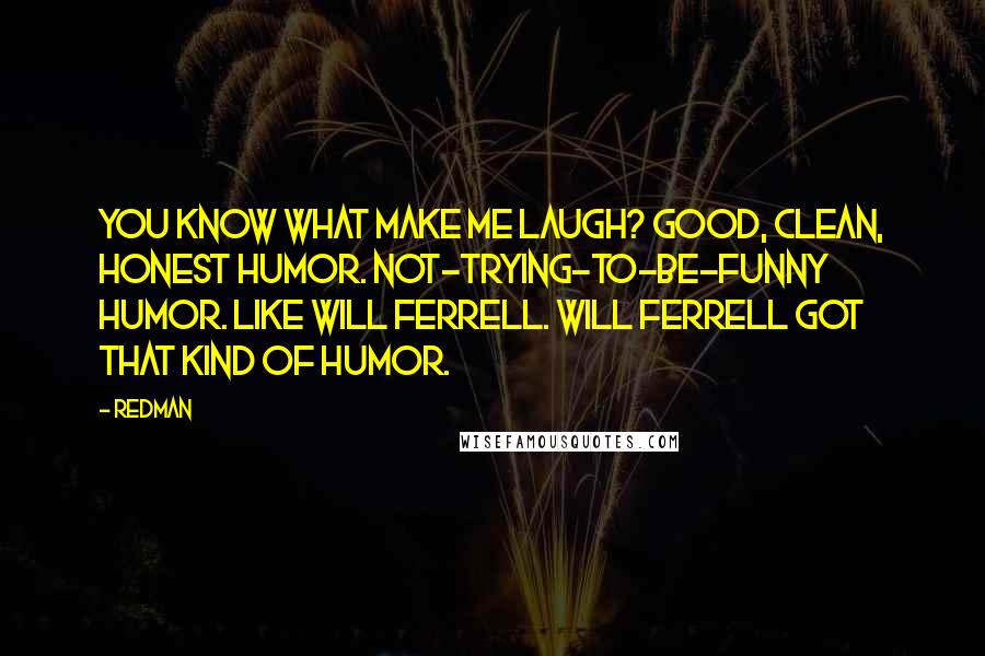 Redman Quotes: You know what make me laugh? Good, clean, honest humor. Not-trying-to-be-funny humor. Like Will Ferrell. Will Ferrell got that kind of humor.