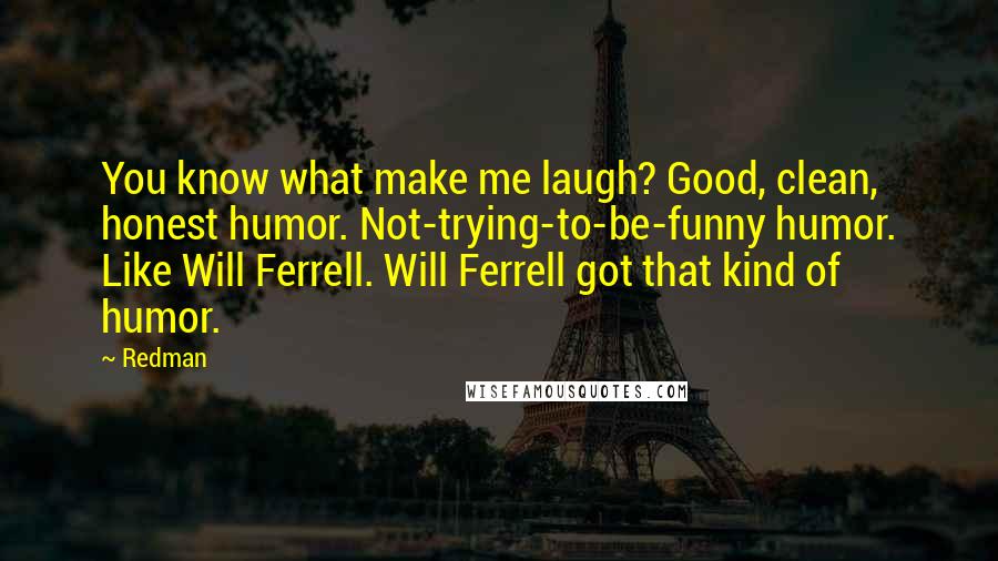 Redman Quotes: You know what make me laugh? Good, clean, honest humor. Not-trying-to-be-funny humor. Like Will Ferrell. Will Ferrell got that kind of humor.