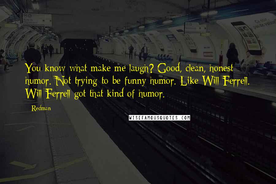 Redman Quotes: You know what make me laugh? Good, clean, honest humor. Not-trying-to-be-funny humor. Like Will Ferrell. Will Ferrell got that kind of humor.