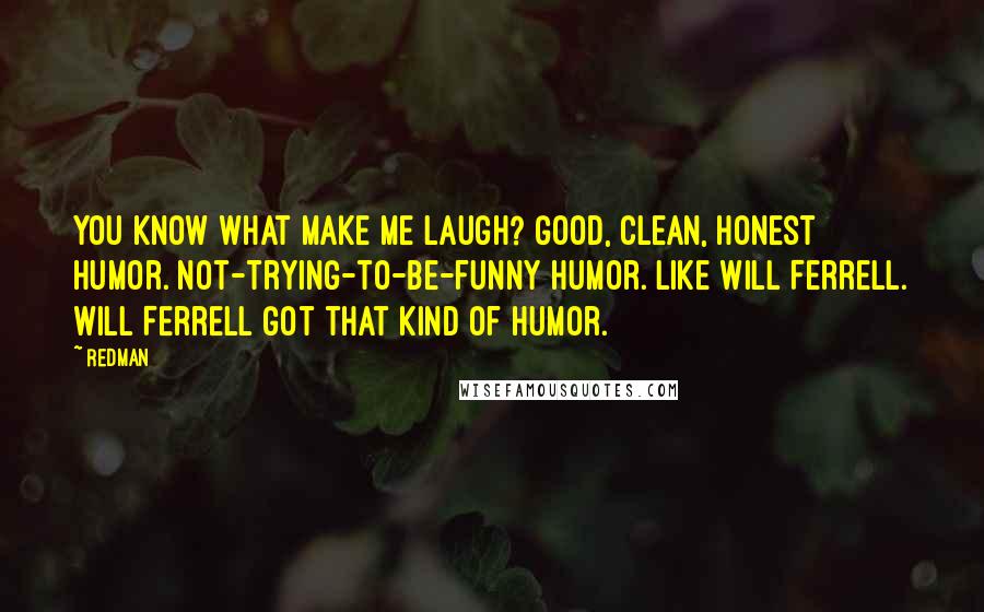Redman Quotes: You know what make me laugh? Good, clean, honest humor. Not-trying-to-be-funny humor. Like Will Ferrell. Will Ferrell got that kind of humor.