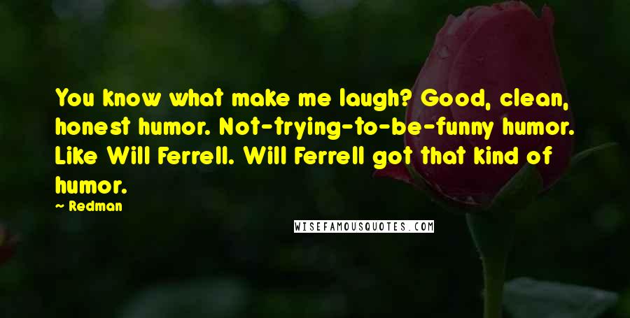 Redman Quotes: You know what make me laugh? Good, clean, honest humor. Not-trying-to-be-funny humor. Like Will Ferrell. Will Ferrell got that kind of humor.