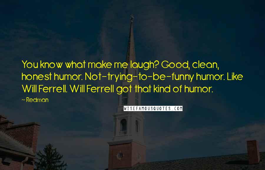 Redman Quotes: You know what make me laugh? Good, clean, honest humor. Not-trying-to-be-funny humor. Like Will Ferrell. Will Ferrell got that kind of humor.