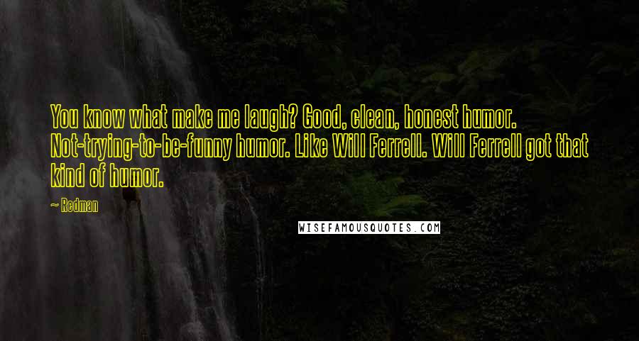 Redman Quotes: You know what make me laugh? Good, clean, honest humor. Not-trying-to-be-funny humor. Like Will Ferrell. Will Ferrell got that kind of humor.