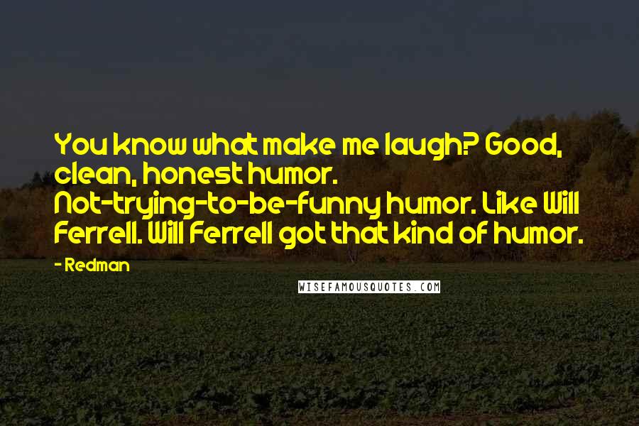 Redman Quotes: You know what make me laugh? Good, clean, honest humor. Not-trying-to-be-funny humor. Like Will Ferrell. Will Ferrell got that kind of humor.