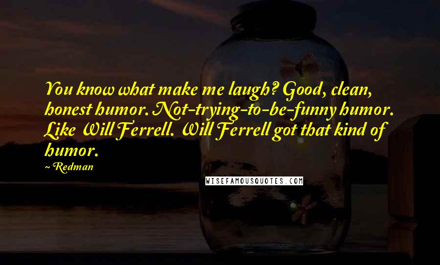 Redman Quotes: You know what make me laugh? Good, clean, honest humor. Not-trying-to-be-funny humor. Like Will Ferrell. Will Ferrell got that kind of humor.