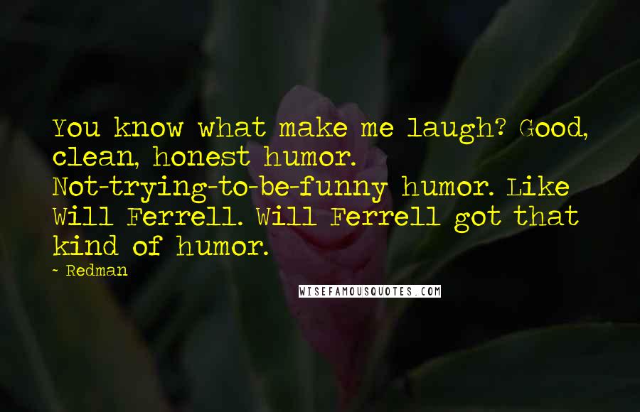 Redman Quotes: You know what make me laugh? Good, clean, honest humor. Not-trying-to-be-funny humor. Like Will Ferrell. Will Ferrell got that kind of humor.