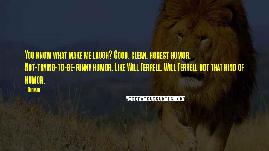 Redman Quotes: You know what make me laugh? Good, clean, honest humor. Not-trying-to-be-funny humor. Like Will Ferrell. Will Ferrell got that kind of humor.