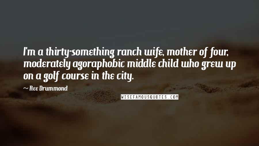 Ree Drummond Quotes: I'm a thirty-something ranch wife, mother of four, moderately agoraphobic middle child who grew up on a golf course in the city.