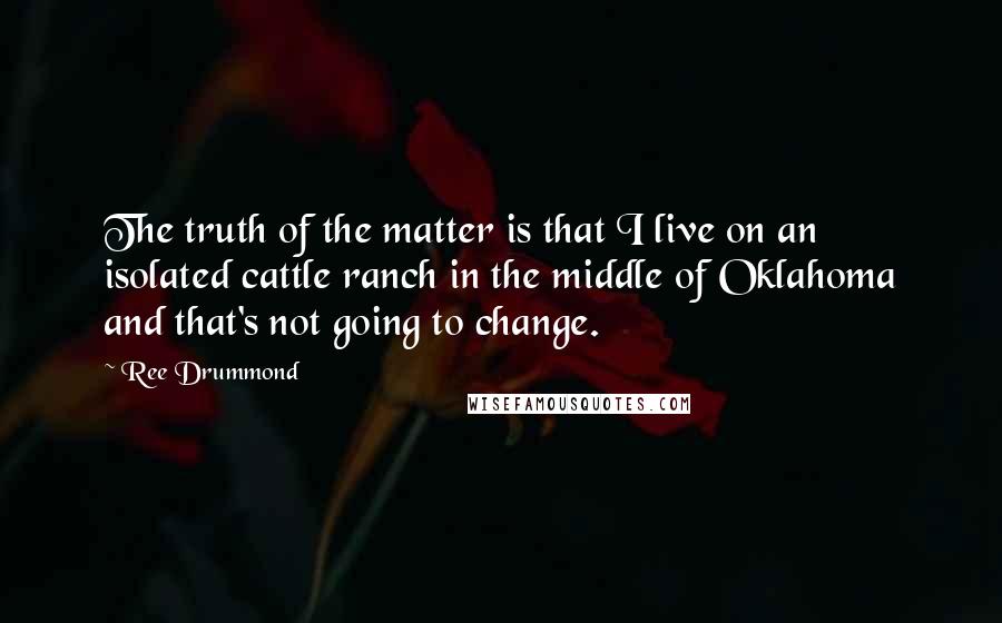 Ree Drummond Quotes: The truth of the matter is that I live on an isolated cattle ranch in the middle of Oklahoma and that's not going to change.