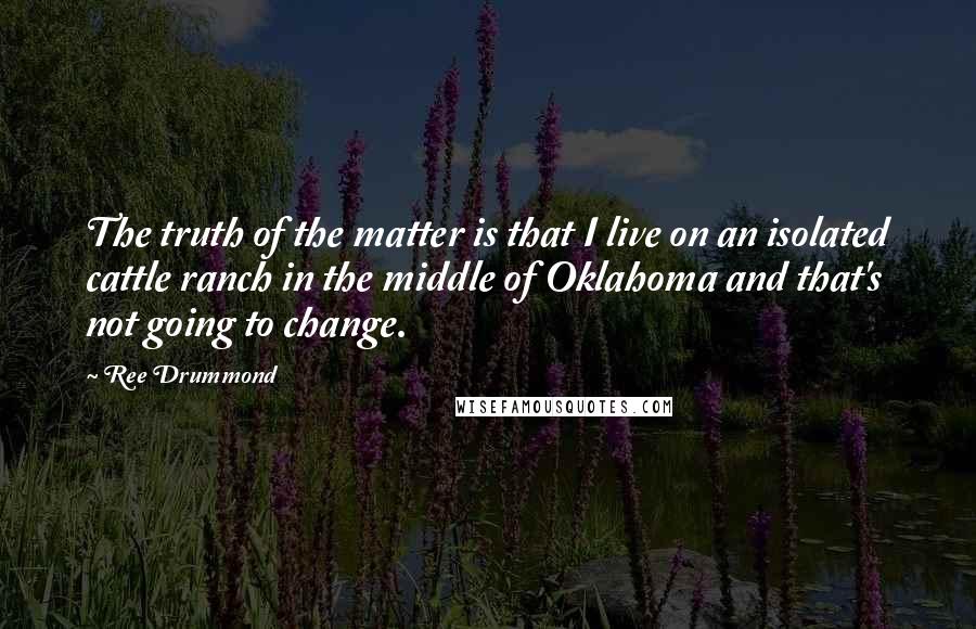 Ree Drummond Quotes: The truth of the matter is that I live on an isolated cattle ranch in the middle of Oklahoma and that's not going to change.