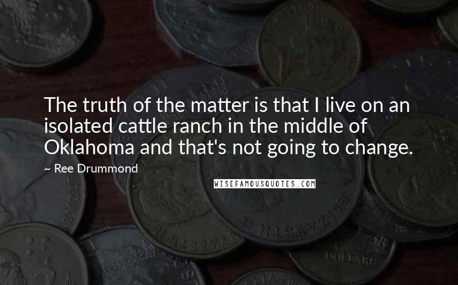 Ree Drummond Quotes: The truth of the matter is that I live on an isolated cattle ranch in the middle of Oklahoma and that's not going to change.