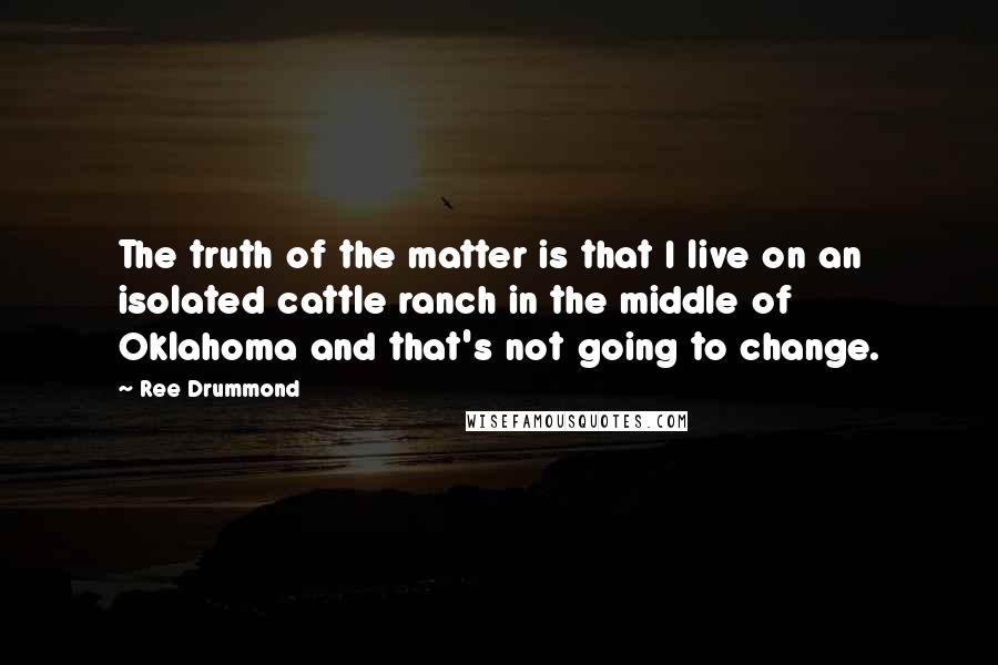 Ree Drummond Quotes: The truth of the matter is that I live on an isolated cattle ranch in the middle of Oklahoma and that's not going to change.