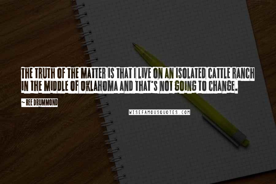 Ree Drummond Quotes: The truth of the matter is that I live on an isolated cattle ranch in the middle of Oklahoma and that's not going to change.