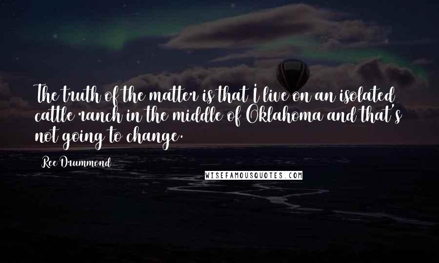 Ree Drummond Quotes: The truth of the matter is that I live on an isolated cattle ranch in the middle of Oklahoma and that's not going to change.