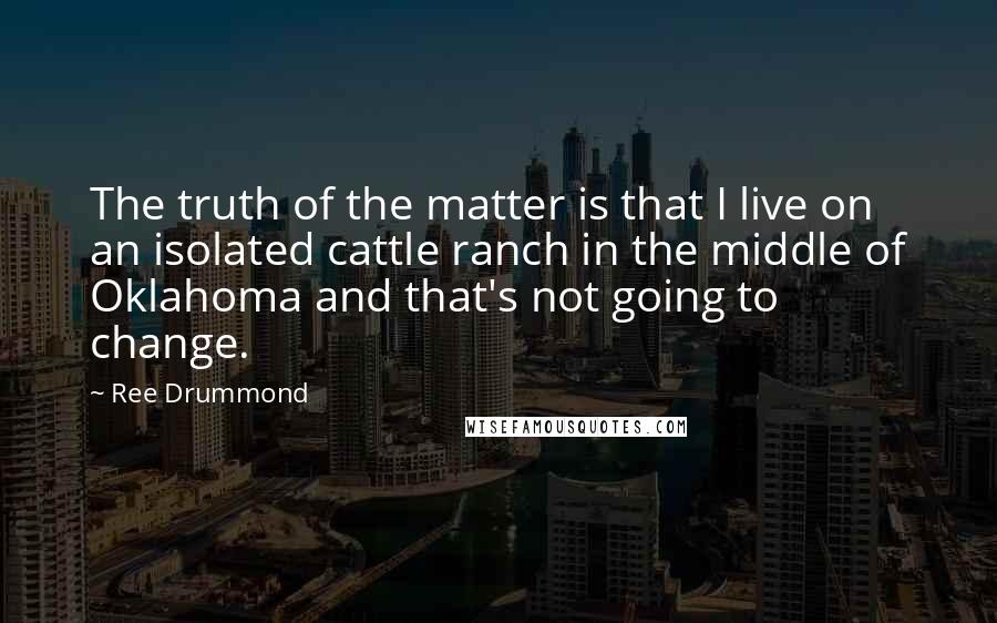 Ree Drummond Quotes: The truth of the matter is that I live on an isolated cattle ranch in the middle of Oklahoma and that's not going to change.