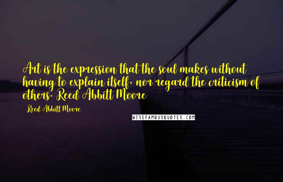 Reed Abbitt Moore Quotes: Art is the expression that the soul makes without having to explain itself, nor regard the criticism of others. Reed Abbitt Moore