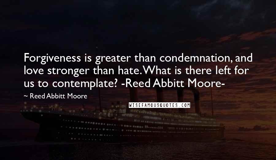 Reed Abbitt Moore Quotes: Forgiveness is greater than condemnation, and love stronger than hate. What is there left for us to contemplate? -Reed Abbitt Moore-