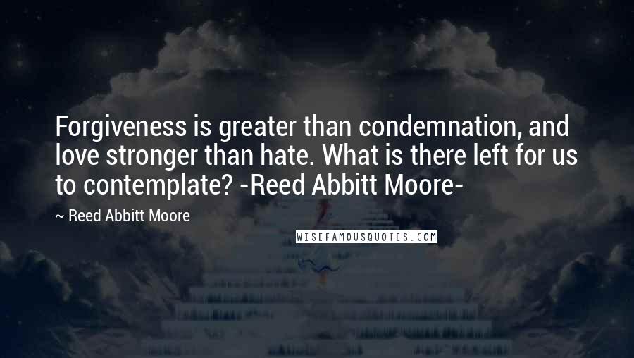 Reed Abbitt Moore Quotes: Forgiveness is greater than condemnation, and love stronger than hate. What is there left for us to contemplate? -Reed Abbitt Moore-