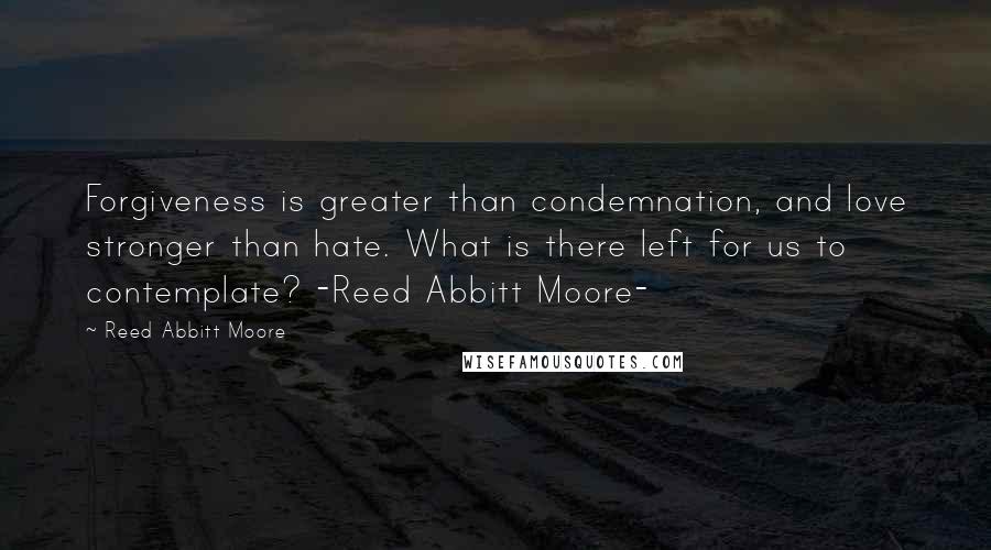 Reed Abbitt Moore Quotes: Forgiveness is greater than condemnation, and love stronger than hate. What is there left for us to contemplate? -Reed Abbitt Moore-