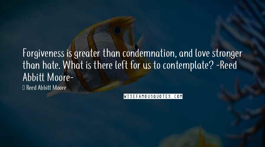 Reed Abbitt Moore Quotes: Forgiveness is greater than condemnation, and love stronger than hate. What is there left for us to contemplate? -Reed Abbitt Moore-