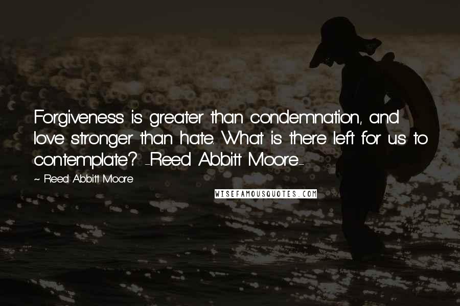 Reed Abbitt Moore Quotes: Forgiveness is greater than condemnation, and love stronger than hate. What is there left for us to contemplate? -Reed Abbitt Moore-