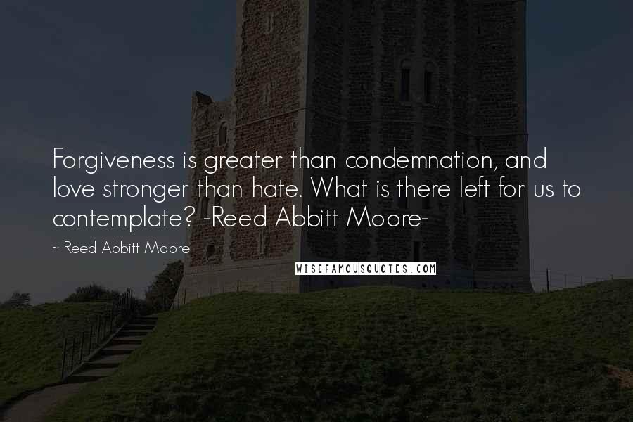 Reed Abbitt Moore Quotes: Forgiveness is greater than condemnation, and love stronger than hate. What is there left for us to contemplate? -Reed Abbitt Moore-