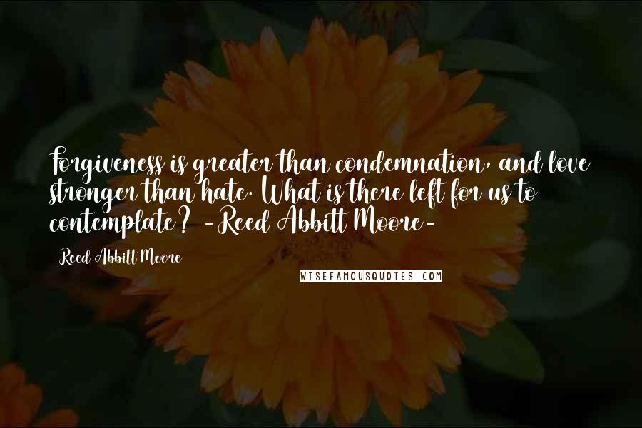 Reed Abbitt Moore Quotes: Forgiveness is greater than condemnation, and love stronger than hate. What is there left for us to contemplate? -Reed Abbitt Moore-