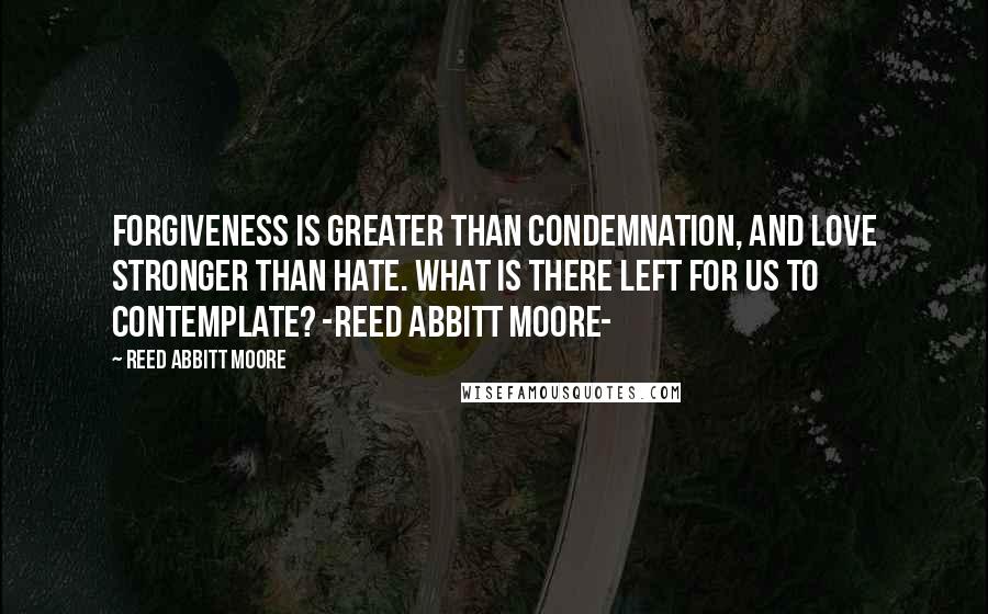 Reed Abbitt Moore Quotes: Forgiveness is greater than condemnation, and love stronger than hate. What is there left for us to contemplate? -Reed Abbitt Moore-