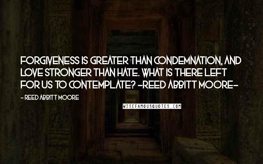 Reed Abbitt Moore Quotes: Forgiveness is greater than condemnation, and love stronger than hate. What is there left for us to contemplate? -Reed Abbitt Moore-