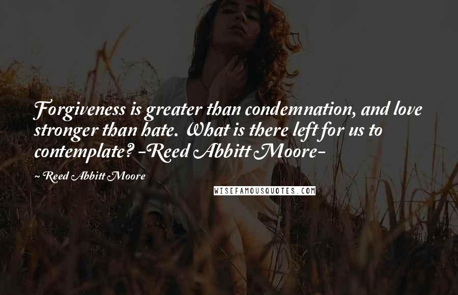 Reed Abbitt Moore Quotes: Forgiveness is greater than condemnation, and love stronger than hate. What is there left for us to contemplate? -Reed Abbitt Moore-