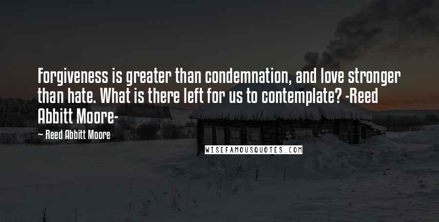 Reed Abbitt Moore Quotes: Forgiveness is greater than condemnation, and love stronger than hate. What is there left for us to contemplate? -Reed Abbitt Moore-