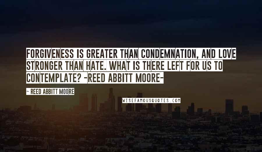 Reed Abbitt Moore Quotes: Forgiveness is greater than condemnation, and love stronger than hate. What is there left for us to contemplate? -Reed Abbitt Moore-