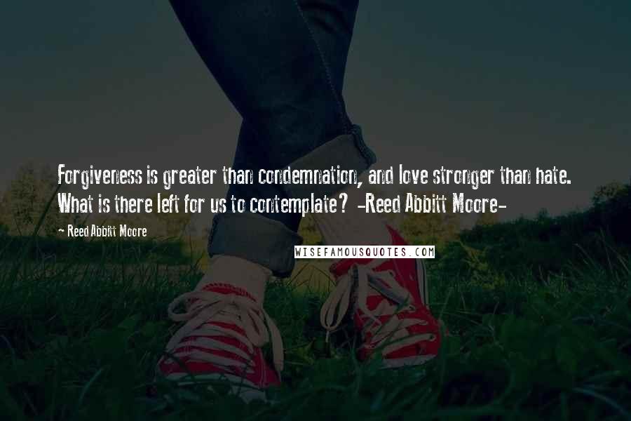 Reed Abbitt Moore Quotes: Forgiveness is greater than condemnation, and love stronger than hate. What is there left for us to contemplate? -Reed Abbitt Moore-