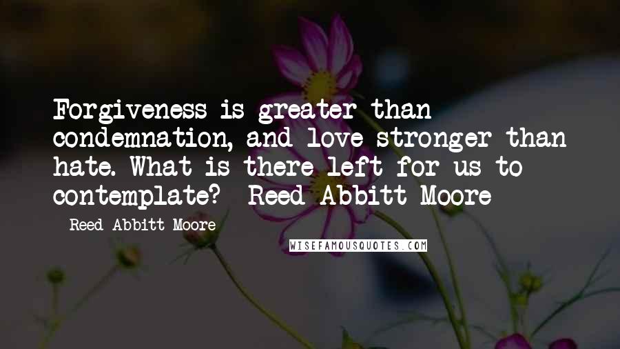 Reed Abbitt Moore Quotes: Forgiveness is greater than condemnation, and love stronger than hate. What is there left for us to contemplate? -Reed Abbitt Moore-