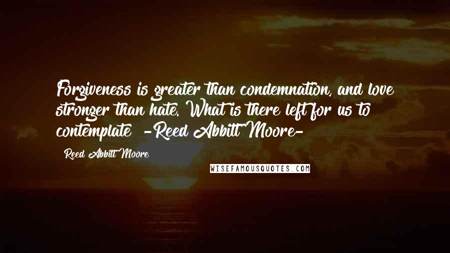 Reed Abbitt Moore Quotes: Forgiveness is greater than condemnation, and love stronger than hate. What is there left for us to contemplate? -Reed Abbitt Moore-