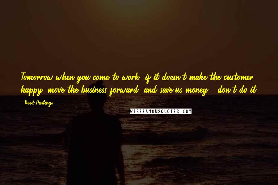 Reed Hastings Quotes: Tomorrow when you come to work, if it doesn't make the customer happy, move the business forward, and save us money - don't do it.