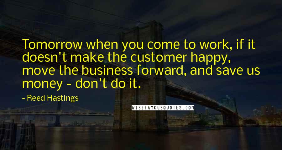 Reed Hastings Quotes: Tomorrow when you come to work, if it doesn't make the customer happy, move the business forward, and save us money - don't do it.