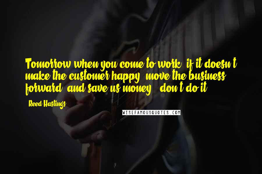 Reed Hastings Quotes: Tomorrow when you come to work, if it doesn't make the customer happy, move the business forward, and save us money - don't do it.