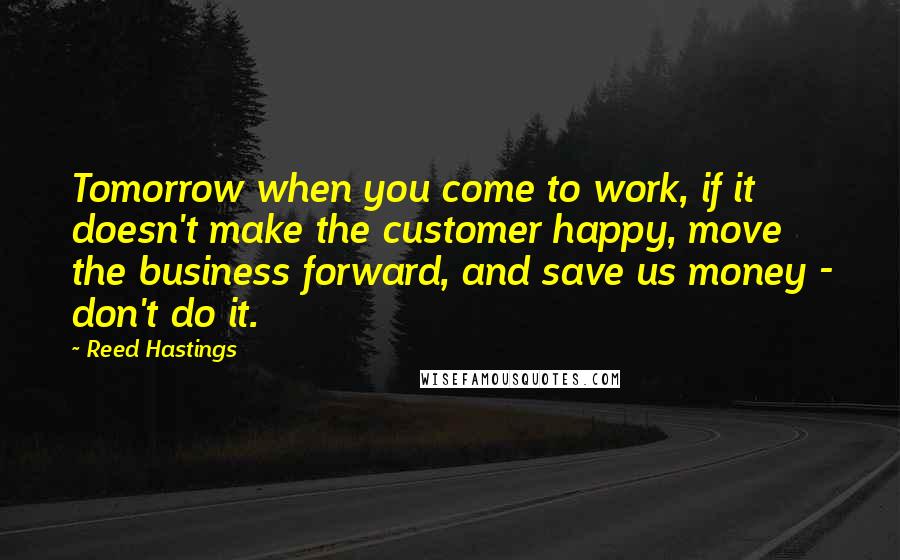 Reed Hastings Quotes: Tomorrow when you come to work, if it doesn't make the customer happy, move the business forward, and save us money - don't do it.