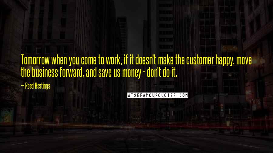 Reed Hastings Quotes: Tomorrow when you come to work, if it doesn't make the customer happy, move the business forward, and save us money - don't do it.