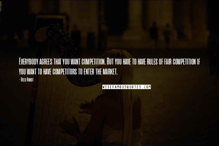 Reed Hundt Quotes: Everybody agrees that you want competition. But you have to have rules of fair competition if you want to have competitors to enter the market.