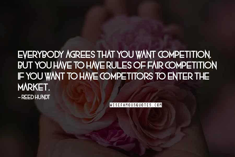Reed Hundt Quotes: Everybody agrees that you want competition. But you have to have rules of fair competition if you want to have competitors to enter the market.