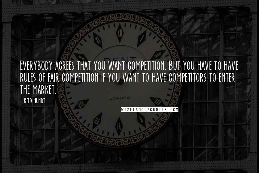 Reed Hundt Quotes: Everybody agrees that you want competition. But you have to have rules of fair competition if you want to have competitors to enter the market.