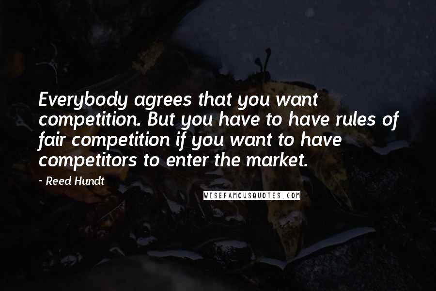 Reed Hundt Quotes: Everybody agrees that you want competition. But you have to have rules of fair competition if you want to have competitors to enter the market.