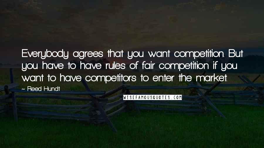 Reed Hundt Quotes: Everybody agrees that you want competition. But you have to have rules of fair competition if you want to have competitors to enter the market.