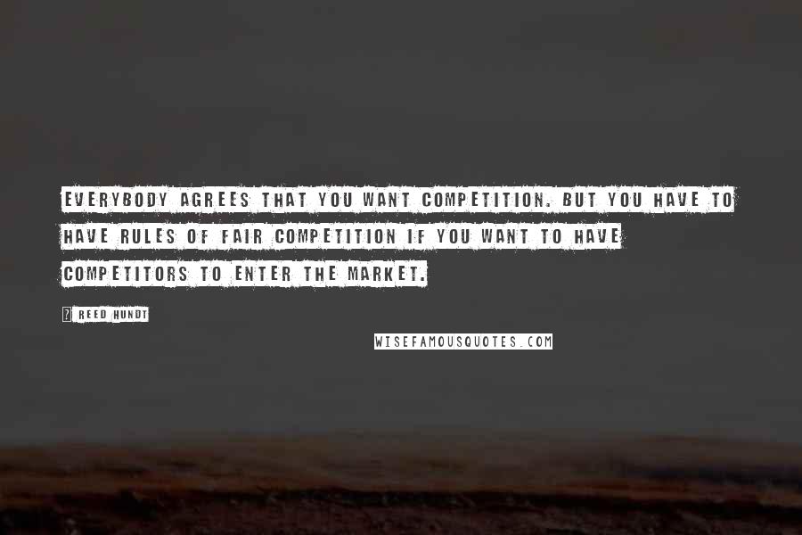 Reed Hundt Quotes: Everybody agrees that you want competition. But you have to have rules of fair competition if you want to have competitors to enter the market.