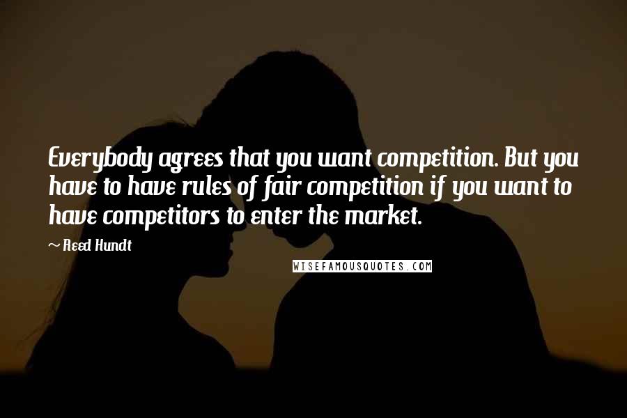 Reed Hundt Quotes: Everybody agrees that you want competition. But you have to have rules of fair competition if you want to have competitors to enter the market.
