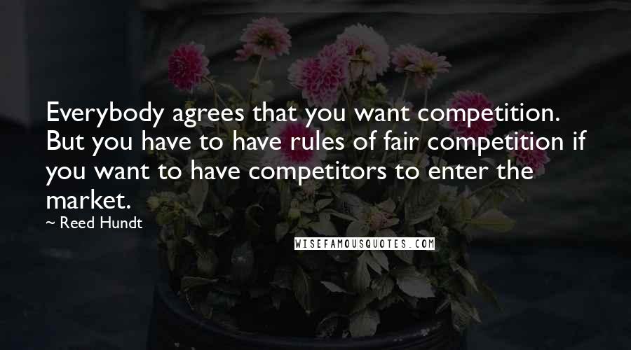 Reed Hundt Quotes: Everybody agrees that you want competition. But you have to have rules of fair competition if you want to have competitors to enter the market.